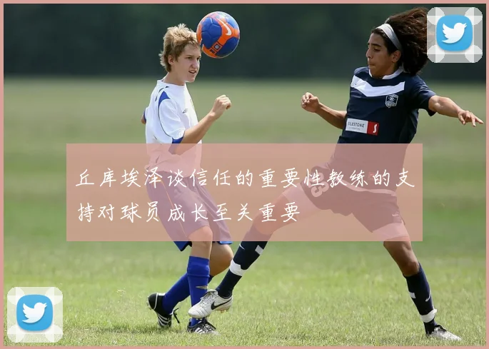 丘库埃泽谈信任的重要性教练的支持对球员成长至关重要