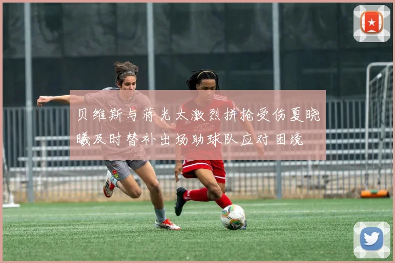 贝维斯与蒋光太激烈拼抢受伤夏晓曦及时替补出场助球队应对困境