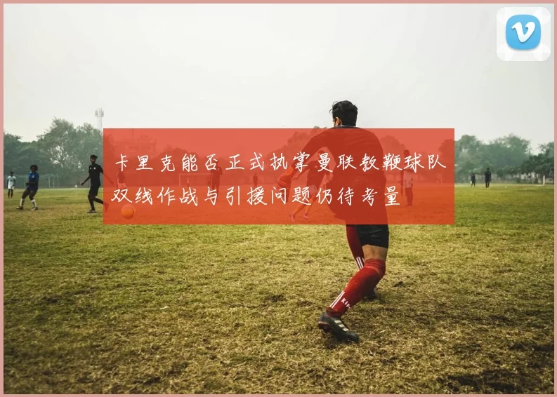 卡里克能否正式执掌曼联教鞭球队双线作战与引援问题仍待考量